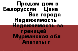 Продам дом в Белоруссии  › Цена ­ 1 300 000 - Все города Недвижимость » Недвижимость за границей   . Мурманская обл.,Апатиты г.